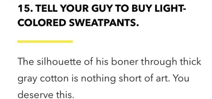 number - 15. Tell Your Guy To Buy Light Colored Sweatpants. The silhouette of his boner through thick gray cotton is nothing short of art. You deserve this.